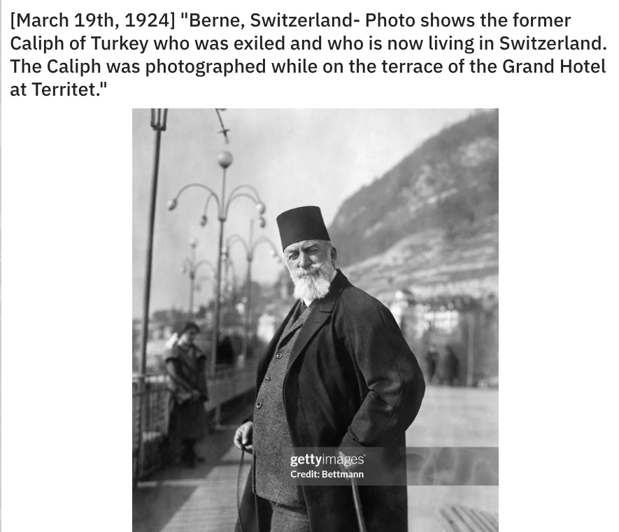 photograph - March 19th, 1924 "Berne, Switzerland Photo shows the former Caliph of Turkey who was exiled and who is now living in Switzerland. The Caliph was photographed while on the terrace of the Grand Hotel at Territet." gettyimages Credit Bettmann